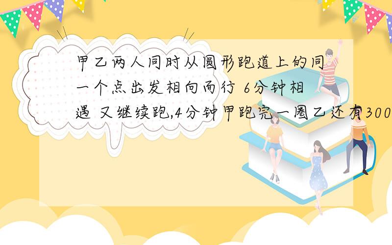 甲乙两人同时从圆形跑道上的同一个点出发相向而行 6分钟相遇 又继续跑,4分钟甲跑完一圈乙还有300米求跑道