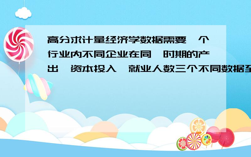 高分求计量经济学数据需要一个行业内不同企业在同一时期的产出,资本投入,就业人数三个不同数据至少十条数据模型回归用不是,是