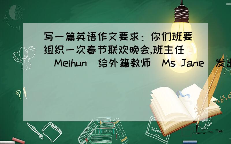 写一篇英语作文要求：你们班要组织一次春节联欢晚会,班主任（Meihun)给外籍教师（Ms Jane)发出了一封邀请函.请