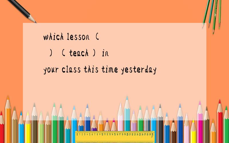 which lesson ( ) (teach) in your class this time yesterday