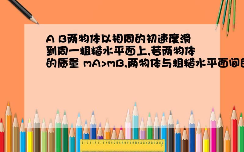 A B两物体以相同的初速度滑到同一粗糙水平面上,若两物体的质量 mA>mB,两物体与粗糙水平面间的摩擦因数相