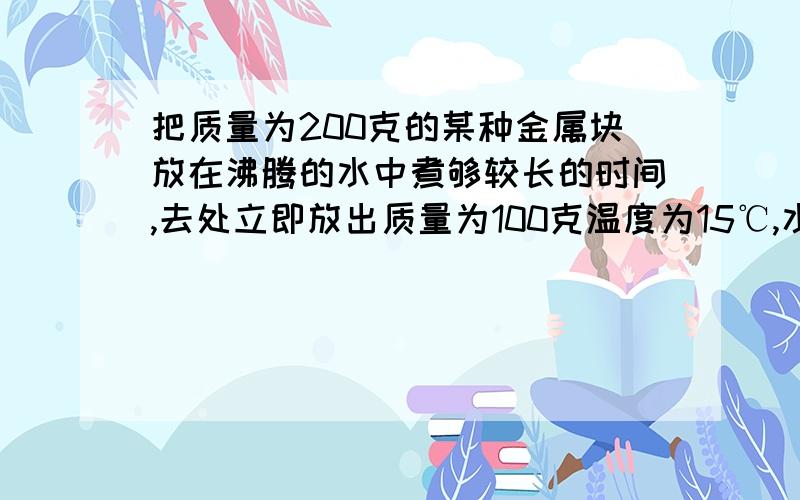 把质量为200克的某种金属块放在沸腾的水中煮够较长的时间,去处立即放出质量为100克温度为15℃,水温最多高达20摄氏度