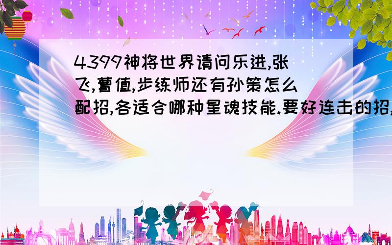 4399神将世界请问乐进,张飞,曹值,步练师还有孙策怎么配招,各适合哪种星魂技能.要好连击的招,请回答详细点.