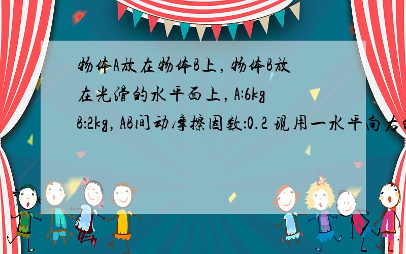 物体A放在物体B上，物体B放在光滑的水平面上，A:6kgB：2kg，AB间动摩擦因数：0.2 现用一水平向右的力F作用在