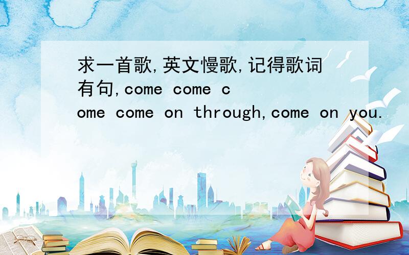 求一首歌,英文慢歌,记得歌词有句,come come come come on through,come on you.