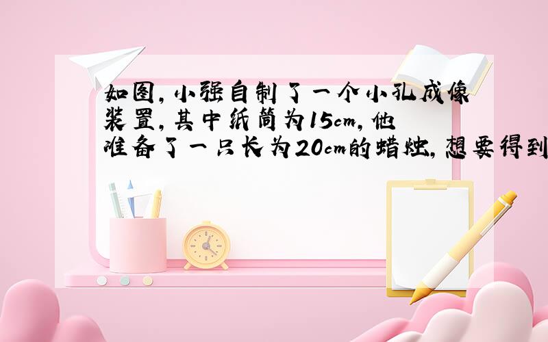 如图，小强自制了一个小孔成像装置，其中纸筒为15cm，他准备了一只长为20cm的蜡烛，想要得到高度为5cm的像，蜡烛应放