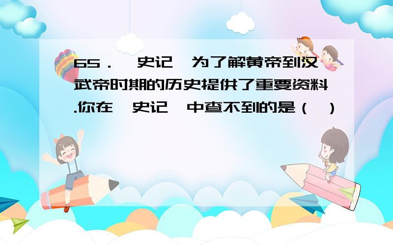 65．《史记》为了解黄帝到汉武帝时期的历史提供了重要资料.你在《史记》中查不到的是（ ）