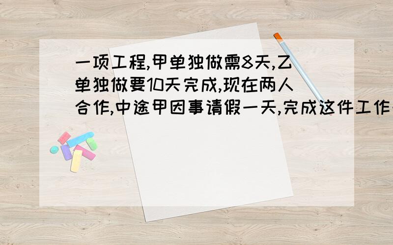 一项工程,甲单独做需8天,乙单独做要10天完成,现在两人合作,中途甲因事请假一天,完成这件工作一共需多少天?