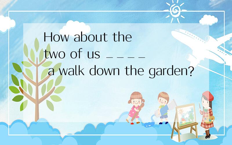 How about the two of us ____ a walk down the garden?