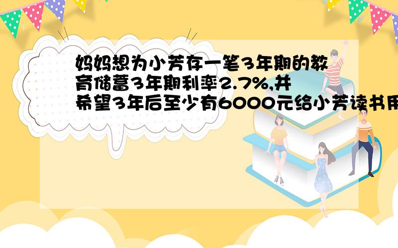 妈妈想为小芳存一笔3年期的教育储蓄3年期利率2.7%,并希望3年后至少有6000元给小芳读书用,妈妈至少存入多