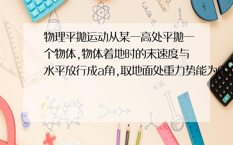 物理平抛运动从某一高处平抛一个物体,物体着地时的末速度与水平放行成a角,取地面处重力势能为0.则物体抛出时,动能与重力势