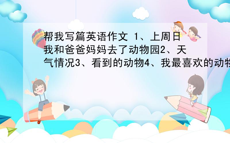 帮我写篇英语作文 1、上周日我和爸爸妈妈去了动物园2、天气情况3、看到的动物4、我最喜欢的动物及喜欢的原因5、我还做了些