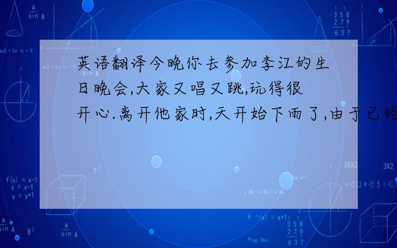 英语翻译今晚你去参加李江的生日晚会,大家又唱又跳,玩得很开心.离开他家时,天开始下雨了,由于已经很晚了,你步行回家.