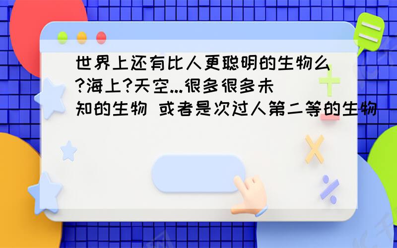 世界上还有比人更聪明的生物么?海上?天空...很多很多未知的生物 或者是次过人第二等的生物