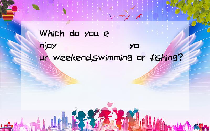 Which do you enjoy _______your weekend,swimming or fishing?