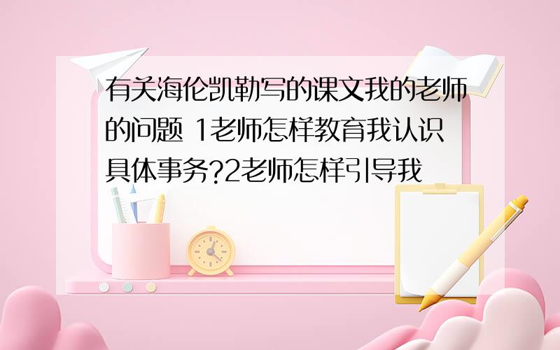 有关海伦凯勒写的课文我的老师的问题 1老师怎样教育我认识具体事务?2老师怎样引导我