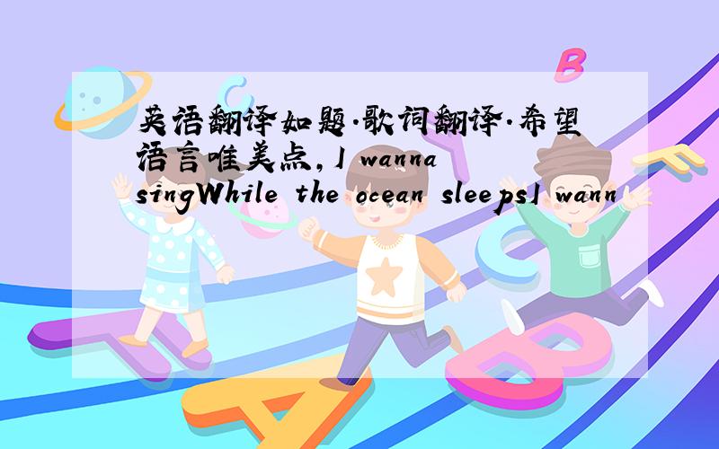 英语翻译如题.歌词翻译.希望语言唯美点,I wanna singWhile the ocean sleepsI wann