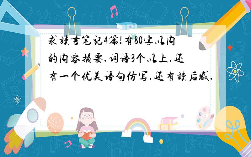 求读书笔记4篇!有80字以内的内容摘要,词语3个以上,还有一个优美语句仿写,还有读后感,