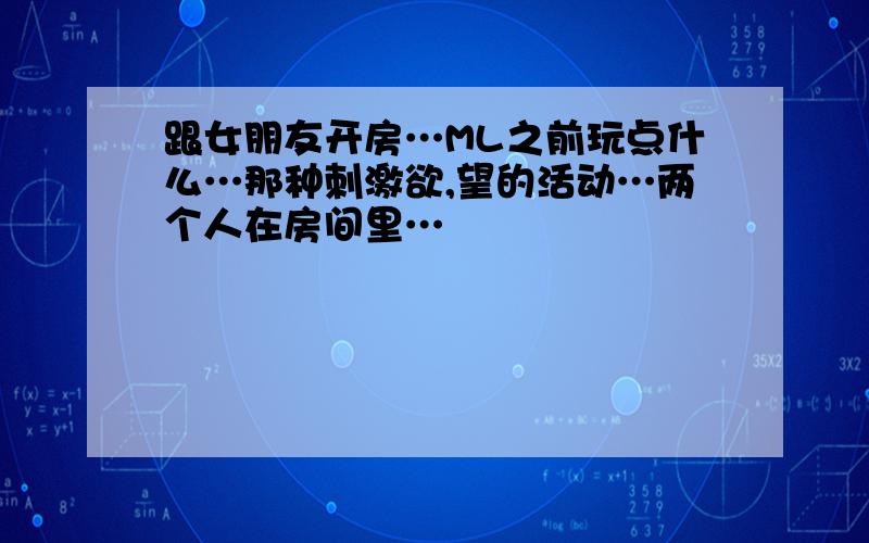 跟女朋友开房…ML之前玩点什么…那种刺激欲,望的活动…两个人在房间里…