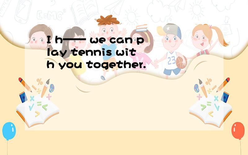 I h—— we can play tennis with you together.