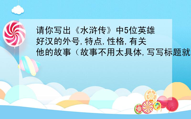 请你写出《水浒传》中5位英雄好汉的外号,特点,性格,有关他的故事（故事不用太具体,写写标题就行了,如：武松打虎）