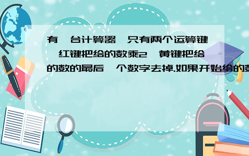 有一台计算器,只有两个运算键,红键把给的数乘2,黄键把给的数的最后一个数字去掉.如果开始给的数是8,为了得到数17,那么