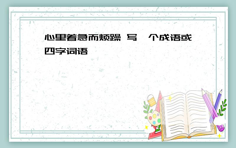 心里着急而烦躁 写一个成语或四字词语