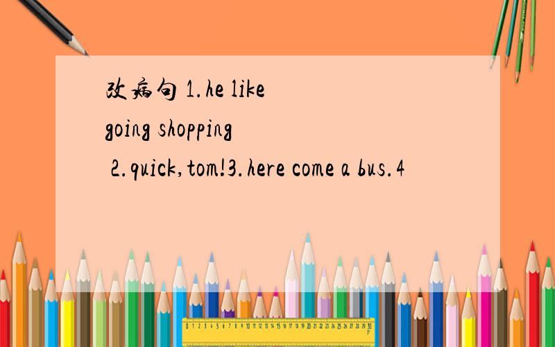 改病句 1.he like going shopping 2.quick,tom!3.here come a bus.4