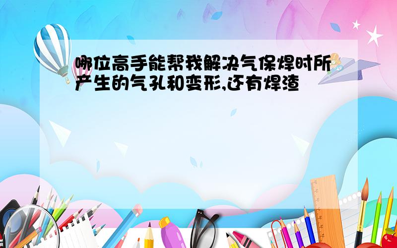 哪位高手能帮我解决气保焊时所产生的气孔和变形,还有焊渣