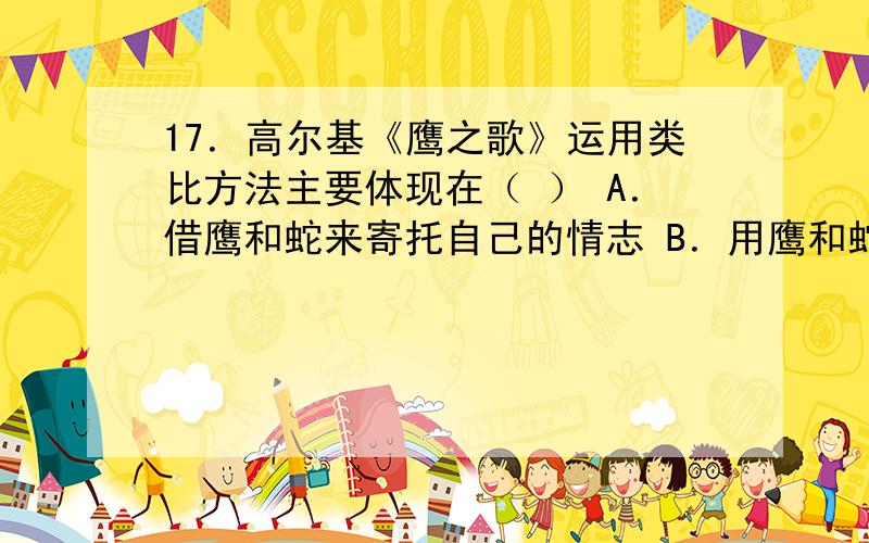 17．高尔基《鹰之歌》运用类比方法主要体现在（ ） A．借鹰和蛇来寄托自己的情志 B．用鹰和蛇的习性来体现