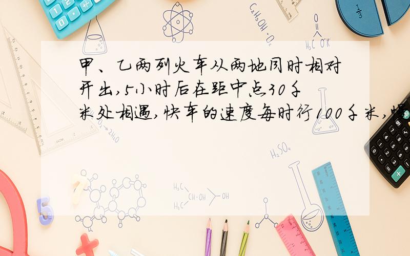 甲、乙两列火车从两地同时相对开出,5小时后在距中点30千米处相遇,快车的速度每时行100千米,慢车每时行