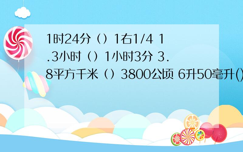 1时24分（）1右1/4 1.3小时（）1小时3分 3.8平方千米（）3800公顷 6升50毫升()6.2l立方分米