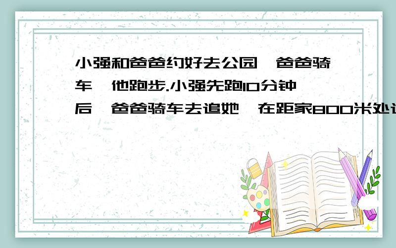 小强和爸爸约好去公园,爸爸骑车,他跑步.小强先跑10分钟后,爸爸骑车去追她,在距家800米处追上了她,