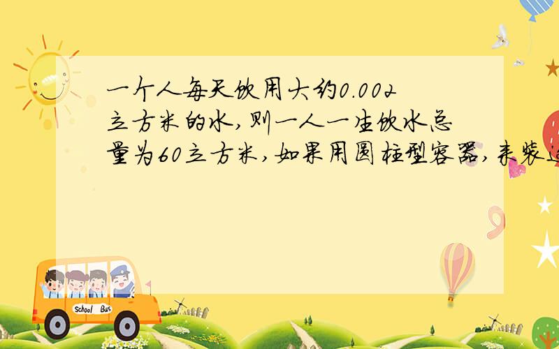 一个人每天饮用大约0.002立方米的水,则一人一生饮水总量为60立方米,如果用圆柱型容器,来装这些液体,