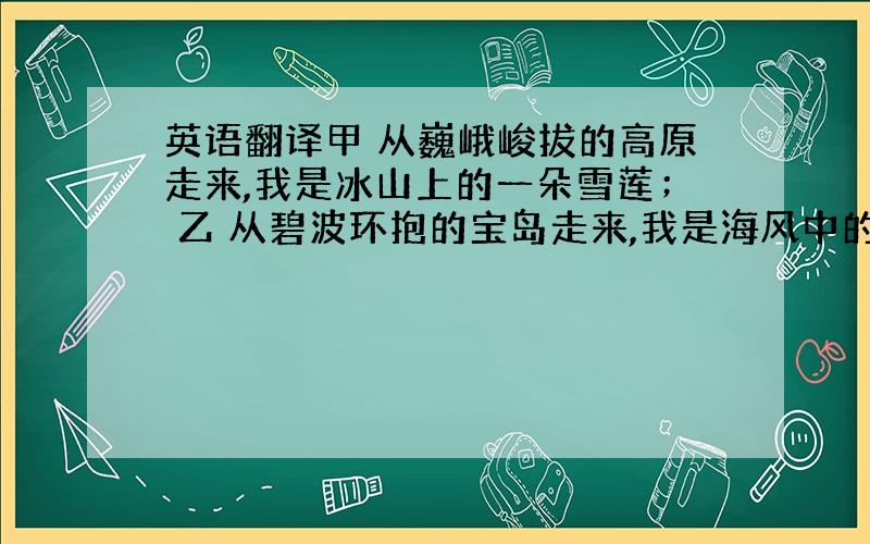 英语翻译甲 从巍峨峻拔的高原走来,我是冰山上的一朵雪莲； 乙 从碧波环抱的宝岛走来,我是海风中的一只乳燕； 丙 从苍苍茫