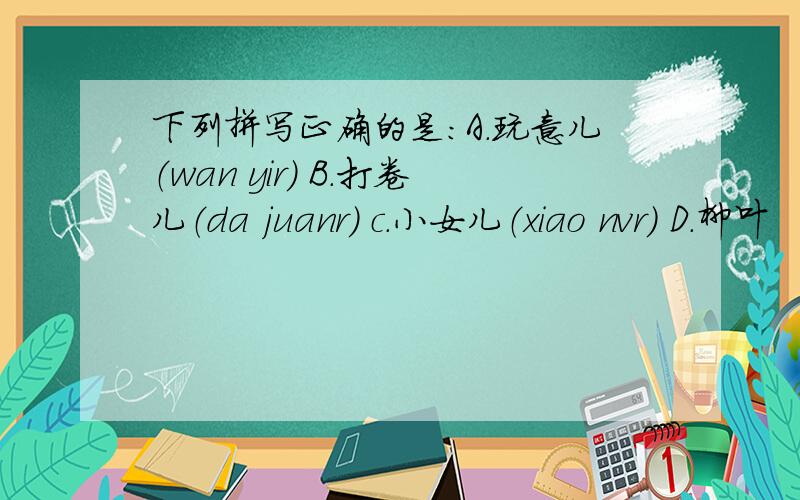 下列拼写正确的是：A.玩意儿（wan yir) B.打卷儿（da juanr) c.小女儿（xiao nvr) D.柳叶