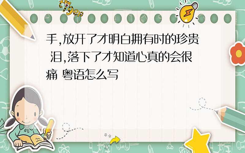 手,放开了才明白拥有时的珍贵 泪,落下了才知道心真的会很痛 粤语怎么写