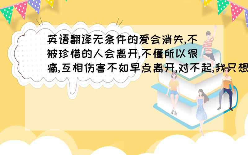 英语翻译无条件的爱会消失,不被珍惜的人会离开,不懂所以很痛,互相伤害不如早点离开,对不起,我只想把心交给在乎它的人.