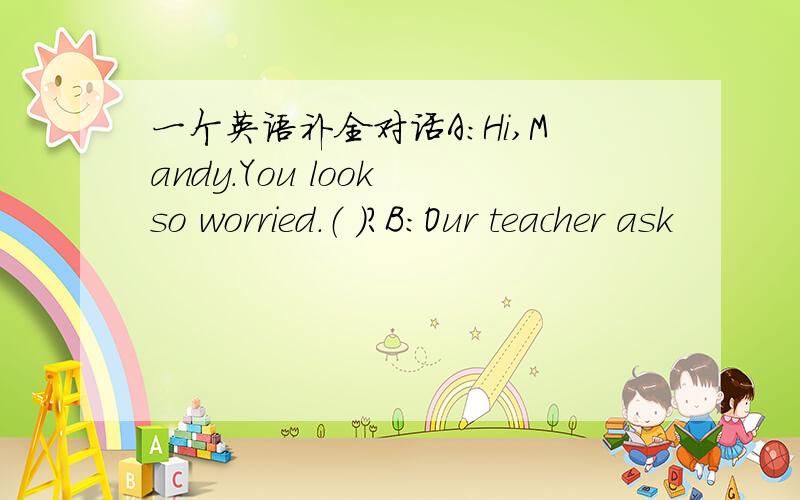 一个英语补全对话A：Hi,Mandy.You look so worried.（ ）?B：Our teacher ask