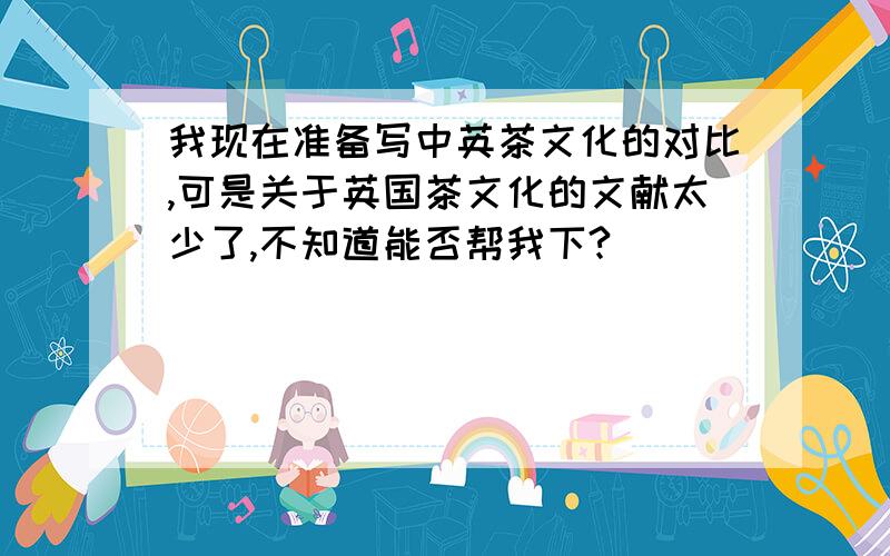 我现在准备写中英茶文化的对比,可是关于英国茶文化的文献太少了,不知道能否帮我下?