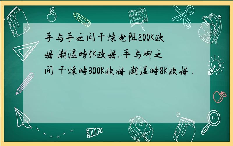 手与手之间干燥电阻200K欧姆 潮湿时5K欧姆.手与脚之间 干燥时300K欧姆 潮湿时8K欧姆 .