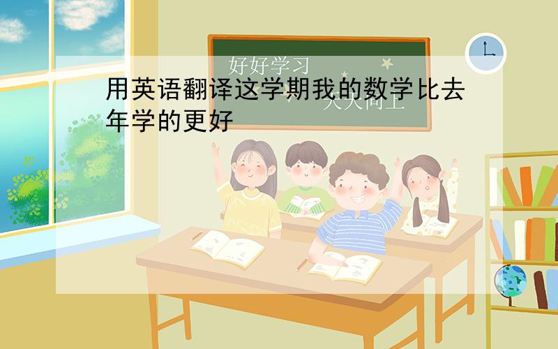 用英语翻译这学期我的数学比去年学的更好