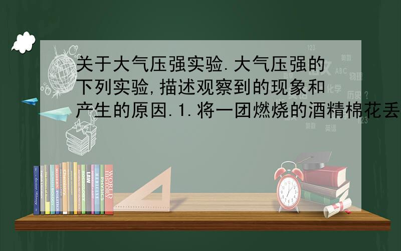 关于大气压强实验.大气压强的下列实验,描述观察到的现象和产生的原因.1.将一团燃烧的酒精棉花丢入一大口玻璃瓶中,在火焰还