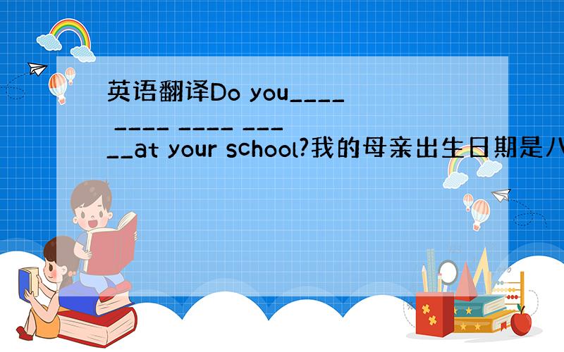 英语翻译Do you____ ____ ____ _____at your school?我的母亲出生日期是八月八日Th