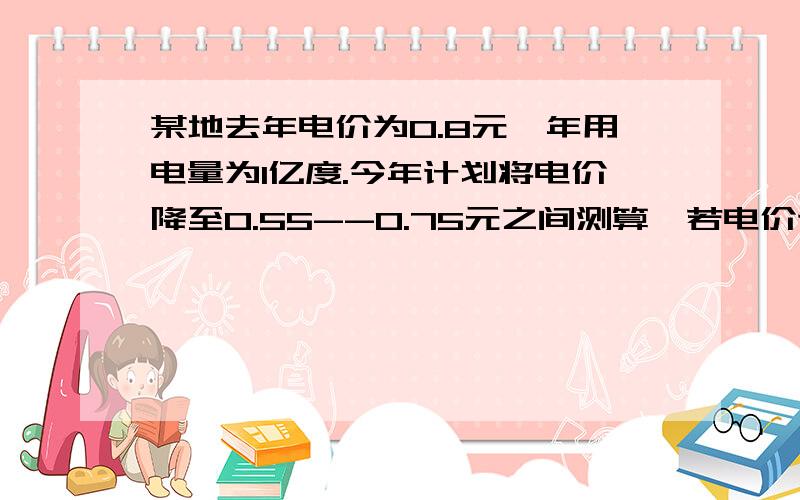 某地去年电价为0.8元,年用电量为1亿度.今年计划将电价降至0.55--0.75元之间测算,若电价调至x元,则今年新增加