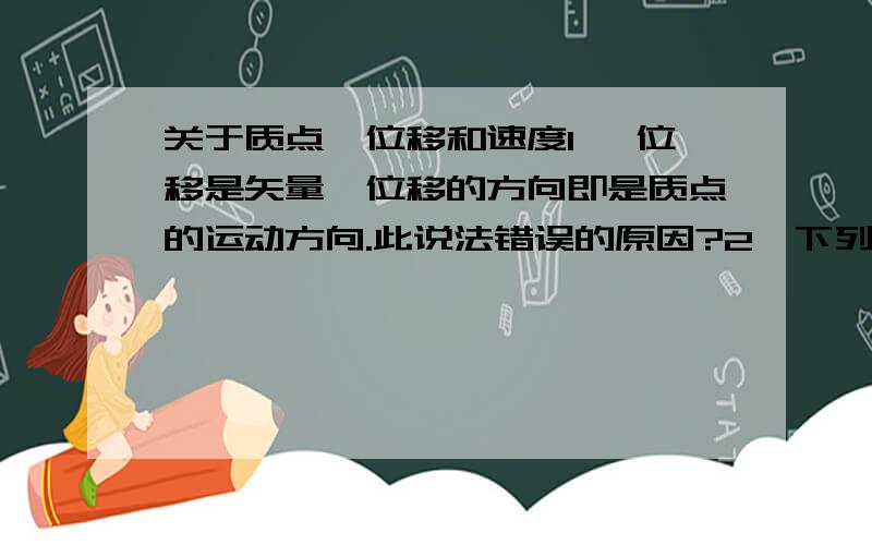 关于质点、位移和速度1、 位移是矢量,位移的方向即是质点的运动方向.此说法错误的原因?2、下列的研究对象可视为质点的是（