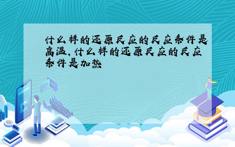 什么样的还原反应的反应条件是高温,什么样的还原反应的反应条件是加热