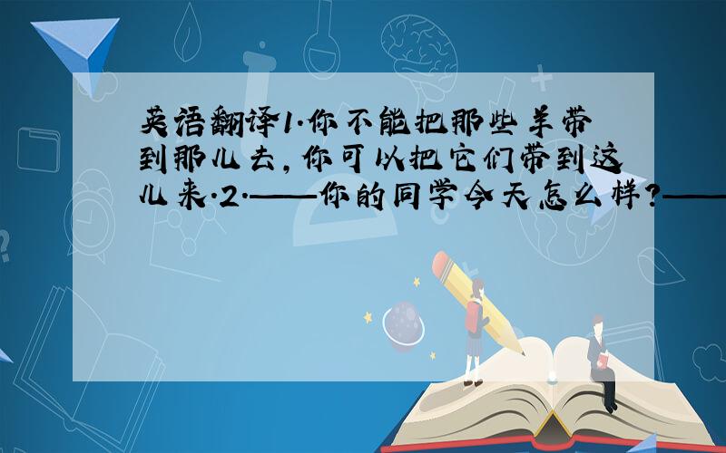 英语翻译1.你不能把那些羊带到那儿去,你可以把它们带到这儿来.2.——你的同学今天怎么样?——她看起来相当不高兴3.请在