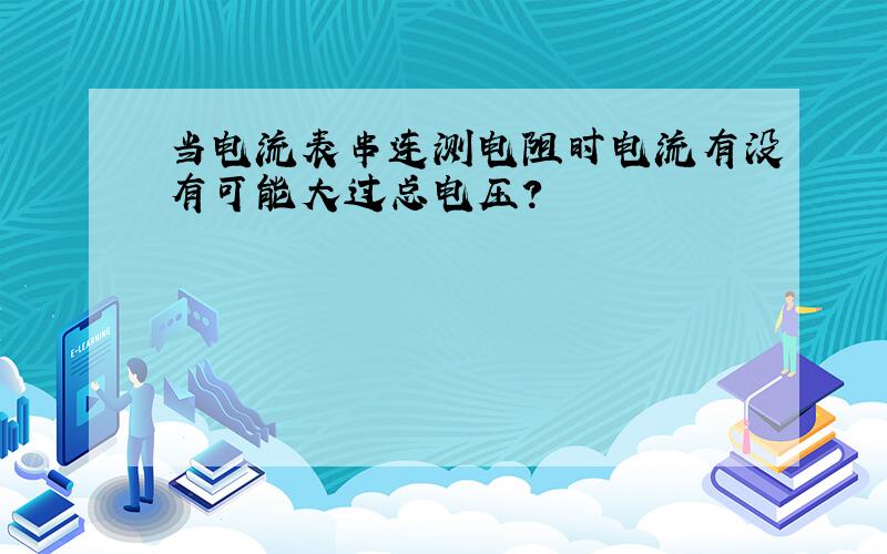 当电流表串连测电阻时电流有没有可能大过总电压?