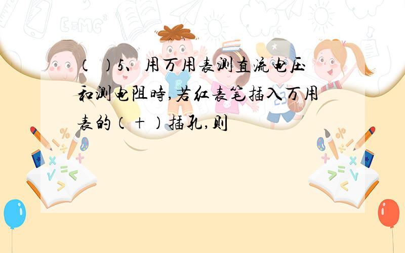 （ ）5、用万用表测直流电压和测电阻时,若红表笔插入万用表的（+）插孔,则